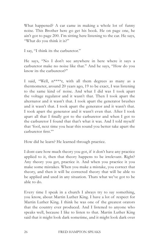 What happened? A car came in making a whole lot of funny noise. This Brother here go get his book. He on page one, he aint got to page 200. I’m sitting here listening to the car. He says, “What do you think it is?”  Isay, “I think its the carburetor.”  He says, “No I don’t see anywhere in here where it says a carburetor make no noise like that.” And he says, “How do you know its the carburetor?”  1 said, “Well, 0"+, with all them degrees as many as a thermometer, around 20 years ago, 19 to be exact, I was listening to the same kind of noise. And what 1 did was 1 took apart the voliage regulator and it wasn’t that. Then I taok apart the alternator and it wasn’t that. 1 taok apart the generator brushes and it wasn’t that. 1 took apart the generator and it wasn’t tha. I took apart the generator and it wasn’t even that. Afier 1 took apart all that [ finally got to the carburetor and when 1 got to the carburetor 1 found that that’s what it was. And I told myself that “fool, next time you hear this sound you better take apart the carburetor first”  How did he learn? He leatned through practice.  I dont care how much theary you got, if it don’t have any practice applied 1o it, then that theory happens to be irrelevant. Right? Any theory you get, practice it. And when you practice it you make some mistakes. When you make a mistake, you correct that theory, and then it will be corrected theory that will be able to be applied and used in any situation. Thats what we’ve got to be able to do.  Every time 1 speak in a church T always tey o say something, you know, about Martin Luther King 1 have a lot of respect for Martin Luther King I think he was one of the greatest ofators that the country ever produced. And I listened to anyone who speaks well, because 1 like to listen to that. Martin Luther King said that it might look dark sometime, and it might look dark over  % FRED HAMPTON SPEAKS 